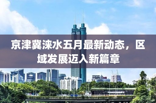 京津冀淶水五月最新動態(tài)，區(qū)域發(fā)展邁入新篇章