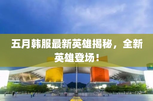 五月韓服最新英雄揭秘，全新英雄登場！