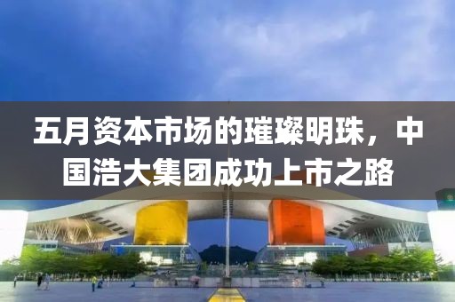 五月資本市場的璀璨明珠，中國浩大集團成功上市之路