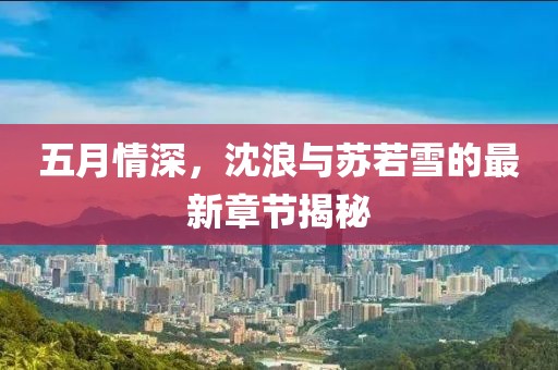 五月情深，沈浪與蘇若雪的最新章節(jié)揭秘