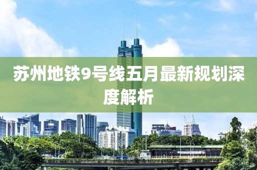 蘇州地鐵9號線五月最新規(guī)劃深度解析