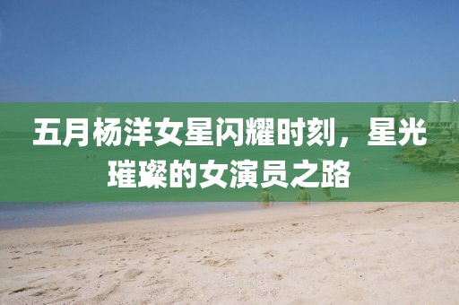 五月楊洋女星閃耀時(shí)刻，星光璀璨的女演員之路