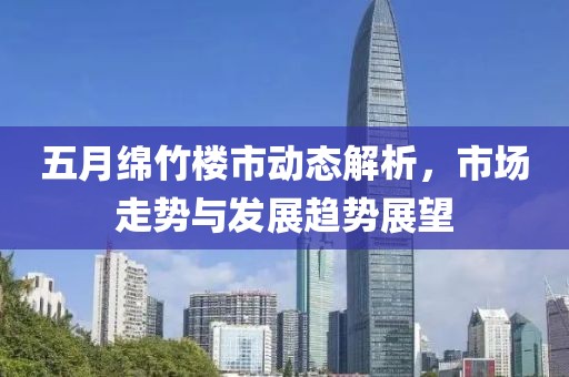 五月綿竹樓市動態(tài)解析，市場走勢與發(fā)展趨勢展望