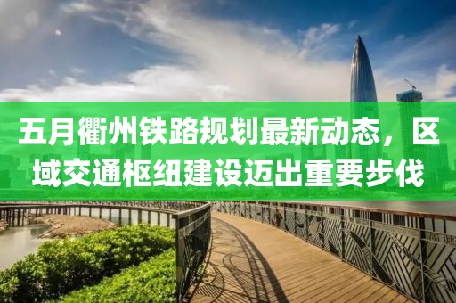 五月衢州鐵路規(guī)劃最新動態(tài)，區(qū)域交通樞紐建設邁出重要步伐
