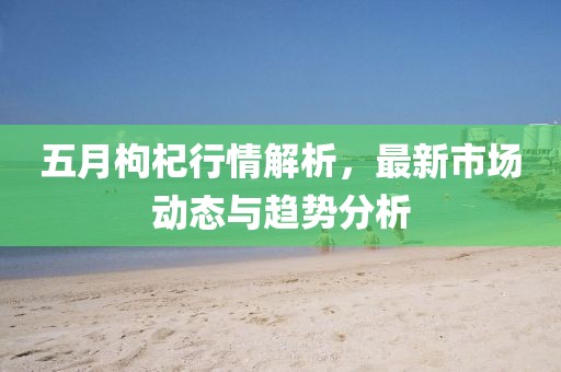 五月枸杞行情解析，最新市場(chǎng)動(dòng)態(tài)與趨勢(shì)分析