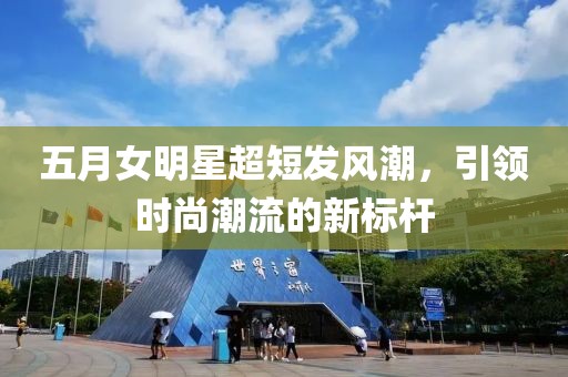 五月女明星超短發(fā)風(fēng)潮，引領(lǐng)時尚潮流的新標(biāo)桿