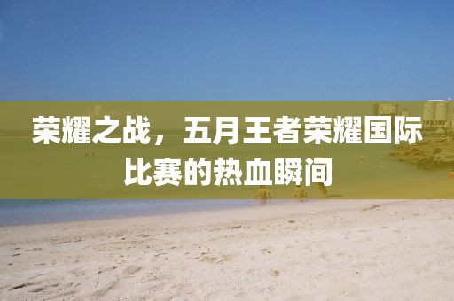 榮耀之戰(zhàn)，五月王者榮耀國際比賽的熱血瞬間