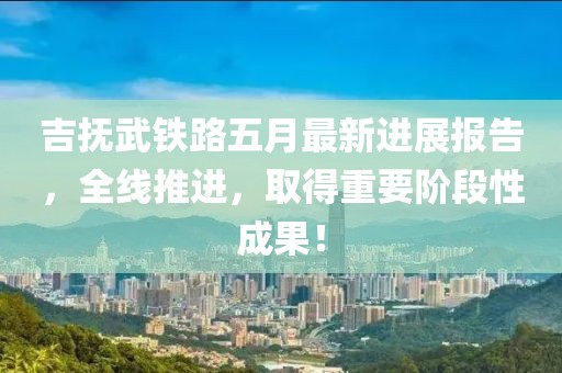 吉撫武鐵路五月最新進(jìn)展報(bào)告，全線推進(jìn)，取得重要階段性成果！