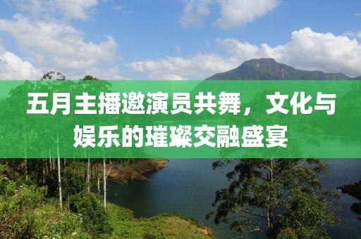 五月主播邀演員共舞，文化與娛樂(lè)的璀璨交融盛宴