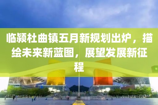 臨潁杜曲鎮(zhèn)五月新規(guī)劃出爐，描繪未來新藍(lán)圖，展望發(fā)展新征程