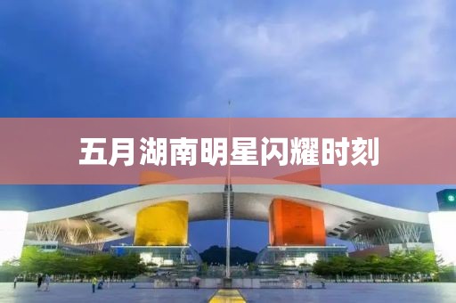 五月湖南明星閃耀時刻
