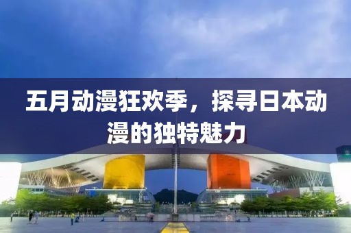 五月動漫狂歡季，探尋日本動漫的獨特魅力