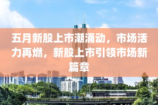 五月新股上市潮涌動，市場活力再燃，新股上市引領(lǐng)市場新篇章