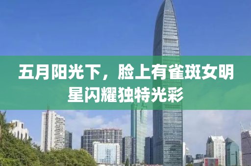 五月陽光下，臉上有雀斑女明星閃耀獨特光彩