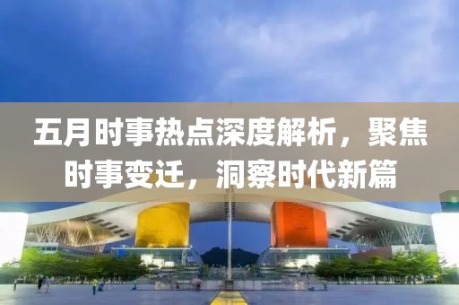 五月時(shí)事熱點(diǎn)深度解析，聚焦時(shí)事變遷，洞察時(shí)代新篇