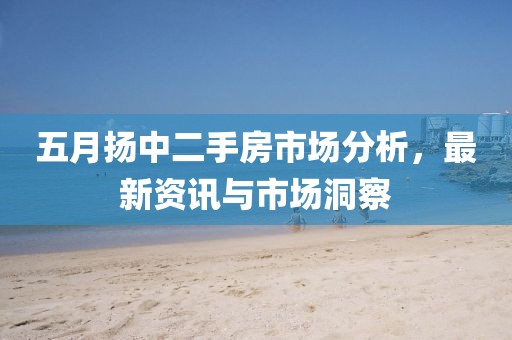 五月?lián)P中二手房市場(chǎng)分析，最新資訊與市場(chǎng)洞察
