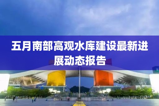 五月南部高觀水庫建設(shè)最新進展動態(tài)報告