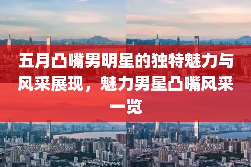五月凸嘴男明星的獨(dú)特魅力與風(fēng)采展現(xiàn)，魅力男星凸嘴風(fēng)采一覽