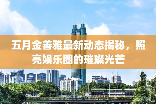 五月金善雅最新動(dòng)態(tài)揭秘，照亮娛樂圈的璀璨光芒