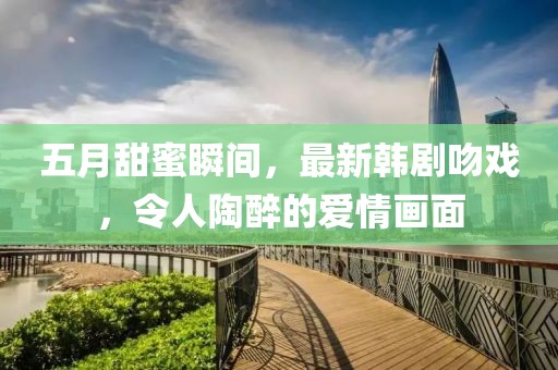 五月甜蜜瞬間，最新韓劇吻戲，令人陶醉的愛情畫面
