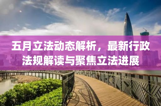 五月立法動(dòng)態(tài)解析，最新行政法規(guī)解讀與聚焦立法進(jìn)展