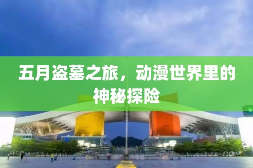 五月盜墓之旅，動(dòng)漫世界里的神秘探險(xiǎn)