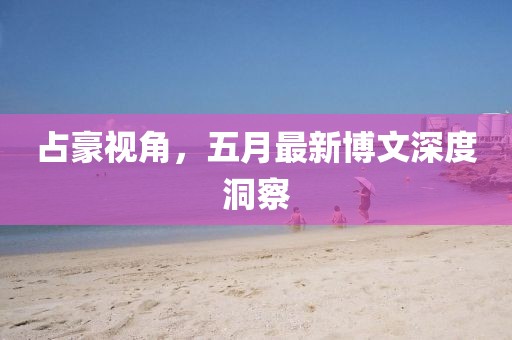 占豪視角，五月最新博文深度洞察
