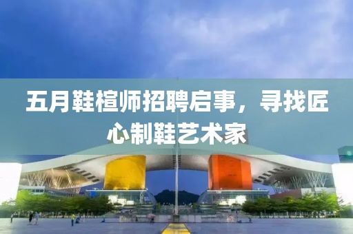 五月鞋楦師招聘啟事，尋找匠心制鞋藝術(shù)家