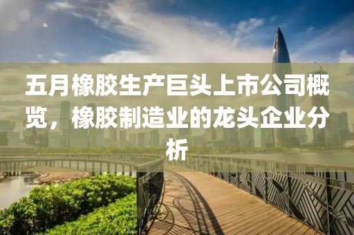 五月橡膠生產(chǎn)巨頭上市公司概覽，橡膠制造業(yè)的龍頭企業(yè)分析
