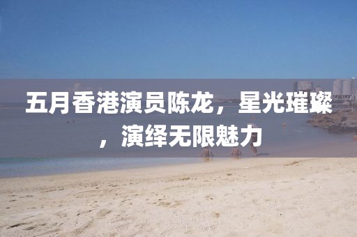 五月香港演員陳龍，星光璀璨，演繹無限魅力
