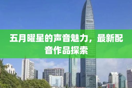 五月曜星的聲音魅力，最新配音作品探索