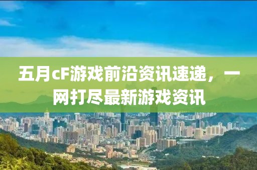 五月cF游戲前沿資訊速遞，一網(wǎng)打盡最新游戲資訊