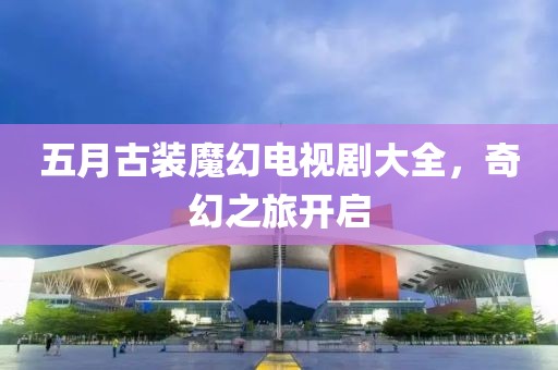 五月古裝魔幻電視劇大全，奇幻之旅開啟