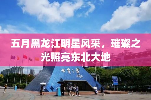 五月黑龍江明星風(fēng)采，璀璨之光照亮東北大地
