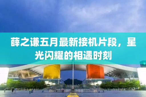薛之謙五月最新接機(jī)片段，星光閃耀的相遇時(shí)刻