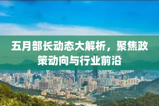 五月部長(zhǎng)動(dòng)態(tài)大解析，聚焦政策動(dòng)向與行業(yè)前沿