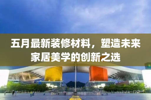 五月最新裝修材料，塑造未來家居美學(xué)的創(chuàng)新之選