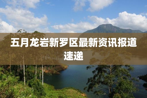 五月龍巖新羅區(qū)最新資訊報(bào)道速遞