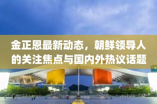 金正恩最新動(dòng)態(tài)，朝鮮領(lǐng)導(dǎo)人的關(guān)注焦點(diǎn)與國(guó)內(nèi)外熱議話題