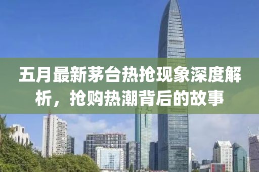 五月最新茅臺熱搶現(xiàn)象深度解析，搶購熱潮背后的故事