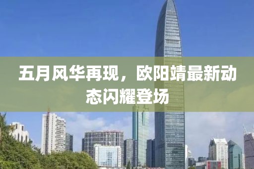 五月風華再現(xiàn)，歐陽靖最新動態(tài)閃耀登場
