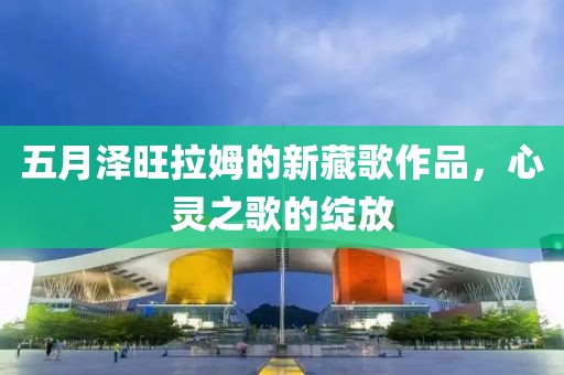 五月澤旺拉姆的新藏歌作品，心靈之歌的綻放