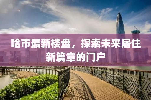 哈市最新樓盤，探索未來居住新篇章的門戶