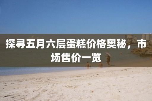 探尋五月六層蛋糕價(jià)格奧秘，市場(chǎng)售價(jià)一覽