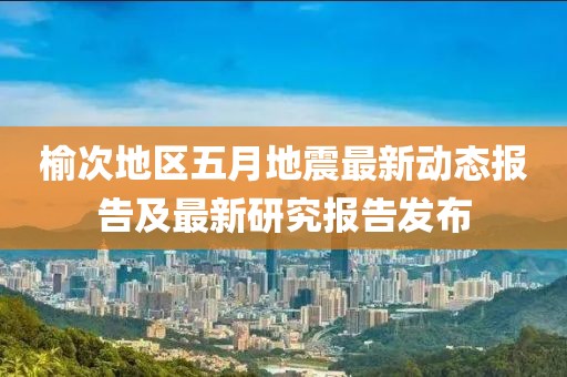 榆次地區(qū)五月地震最新動(dòng)態(tài)報(bào)告及最新研究報(bào)告發(fā)布