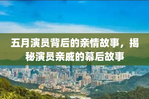 五月演員背后的親情故事，揭秘演員親戚的幕后故事