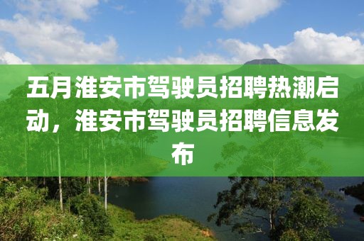 五月淮安市駕駛員招聘熱潮啟動，淮安市駕駛員招聘信息發(fā)布