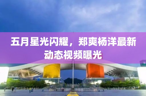 五月星光閃耀，鄭爽楊洋最新動態(tài)視頻曝光