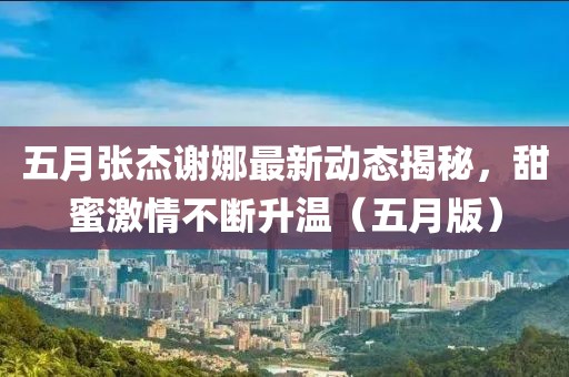 五月張杰謝娜最新動態(tài)揭秘，甜蜜激情不斷升溫（五月版）