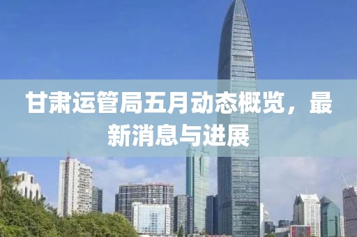甘肅運管局五月動態(tài)概覽，最新消息與進展